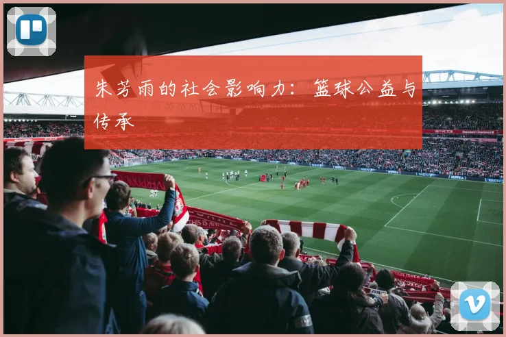 朱芳雨的社会影响力：篮球公益与传承