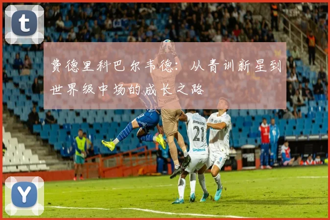 费德里科巴尔韦德：从青训新星到世界级中场的成长之路