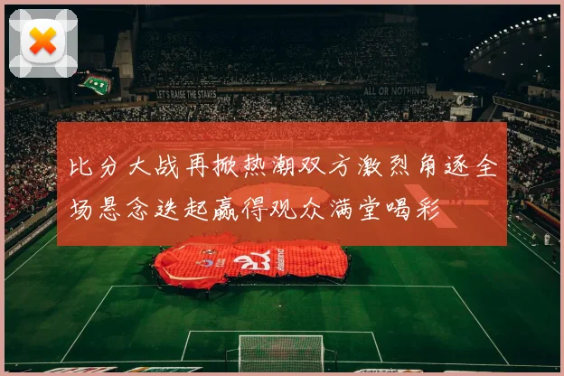 比分大战再掀热潮双方激烈角逐全场悬念迭起赢得观众满堂喝彩