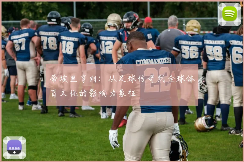 蒂埃里亨利：从足球传奇到全球体育文化的影响力象征