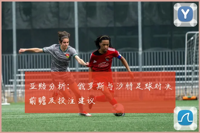 亚赔分析：俄罗斯与沙特足球对决前瞻及投注建议