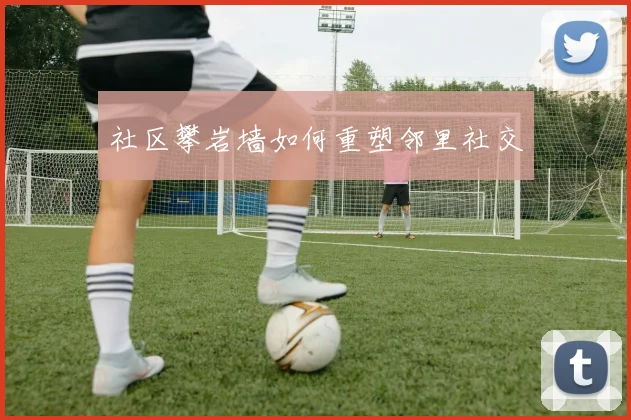 社区攀岩墙如何重塑邻里社交