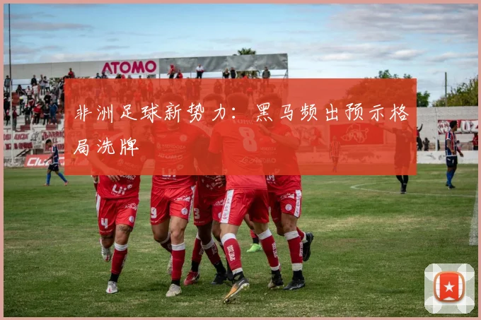 非洲足球新势力：黑马频出预示格局洗牌