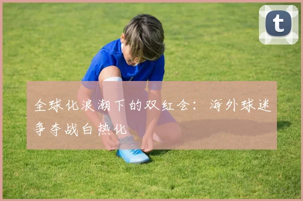 全球化浪潮下的双红会：海外球迷争夺战白热化