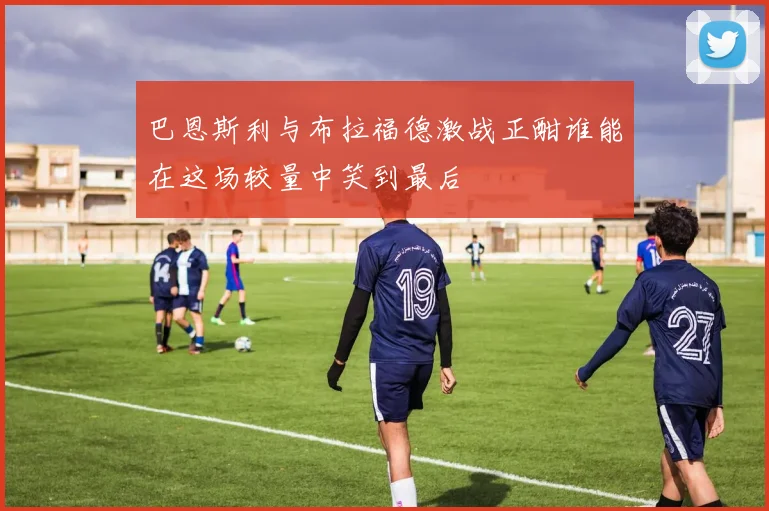 巴恩斯利与布拉福德激战正酣谁能在这场较量中笑到最后