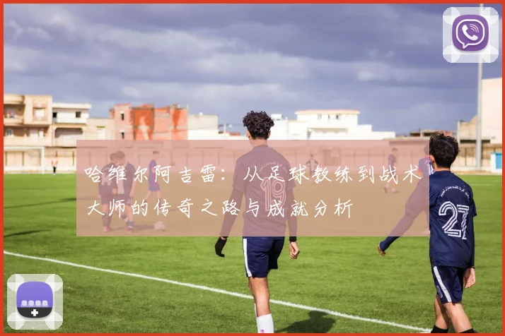 哈维尔阿吉雷：从足球教练到战术大师的传奇之路与成就分析